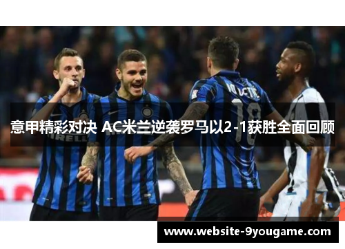 意甲精彩对决 AC米兰逆袭罗马以2-1获胜全面回顾