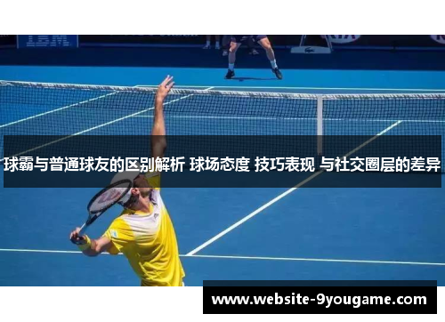 球霸与普通球友的区别解析 球场态度 技巧表现 与社交圈层的差异